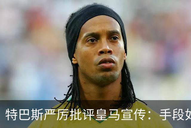 特巴斯严厉批评皇马宣传：手段如同历史恶劣宣传，扮演受害者角色